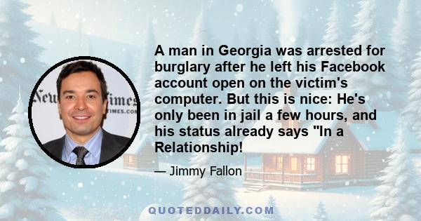 A man in Georgia was arrested for burglary after he left his Facebook account open on the victim's computer. But this is nice: He's only been in jail a few hours, and his status already says In a Relationship!