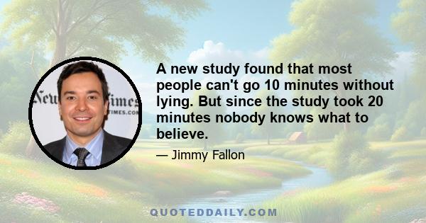 A new study found that most people can't go 10 minutes without lying. But since the study took 20 minutes nobody knows what to believe.