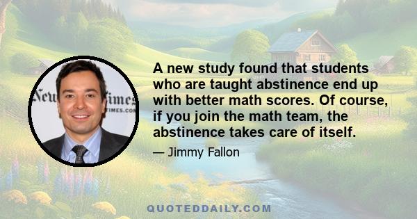 A new study found that students who are taught abstinence end up with better math scores. Of course, if you join the math team, the abstinence takes care of itself.