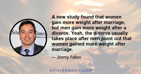 A new study found that women gain more weight after marriage, but men gain more weight after a divorce. Yeah, the divorce usually takes place after men point out that women gained more weight after marriage.