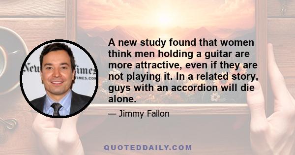 A new study found that women think men holding a guitar are more attractive, even if they are not playing it. In a related story, guys with an accordion will die alone.