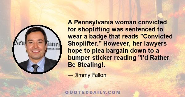 A Pennsylvania woman convicted for shoplifting was sentenced to wear a badge that reads Convicted Shoplifter. However, her lawyers hope to plea bargain down to a bumper sticker reading I'd Rather Be Stealing!.