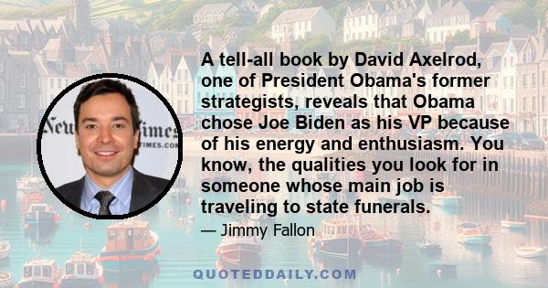 A tell-all book by David Axelrod, one of President Obama's former strategists, reveals that Obama chose Joe Biden as his VP because of his energy and enthusiasm. You know, the qualities you look for in someone whose