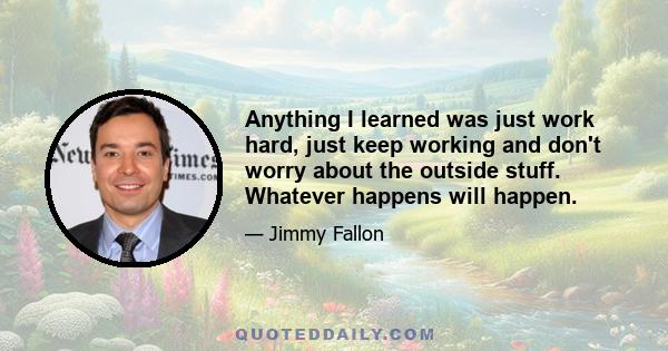 Anything I learned was just work hard, just keep working and don't worry about the outside stuff. Whatever happens will happen.