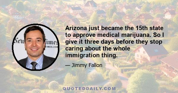 Arizona just became the 15th state to approve medical marijuana. So I give it three days before they stop caring about the whole immigration thing.