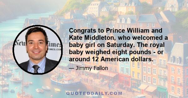 Congrats to Prince William and Kate Middleton, who welcomed a baby girl on Saturday. The royal baby weighed eight pounds - or around 12 American dollars.