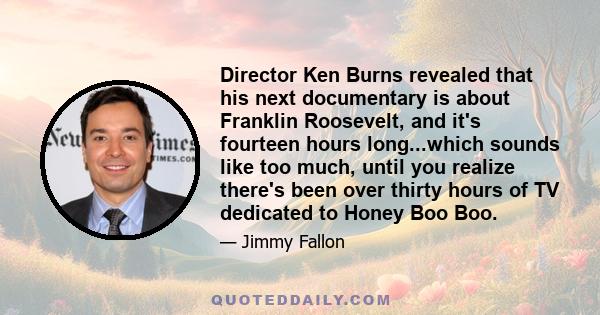 Director Ken Burns revealed that his next documentary is about Franklin Roosevelt, and it's fourteen hours long...which sounds like too much, until you realize there's been over thirty hours of TV dedicated to Honey Boo 