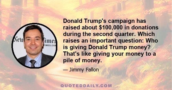 Donald Trump's campaign has raised about $100,000 in donations during the second quarter. Which raises an important question: Who is giving Donald Trump money? That's like giving your money to a pile of money.