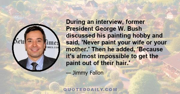 During an interview, former President George W. Bush discussed his painting hobby and said, 'Never paint your wife or your mother.' Then he added, 'Because it's almost impossible to get the paint out of their hair.'