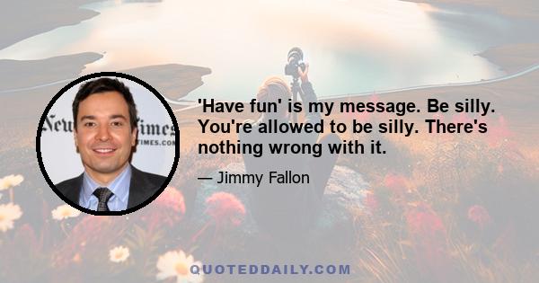 'Have fun' is my message. Be silly. You're allowed to be silly. There's nothing wrong with it.