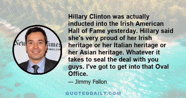 Hillary Clinton was actually inducted into the Irish American Hall of Fame yesterday. Hillary said she's very proud of her Irish heritage or her Italian heritage or her Asian heritage. Whatever it takes to seal the deal 