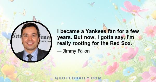 I became a Yankees fan for a few years. But now, I gotta say, I'm really rooting for the Red Sox.