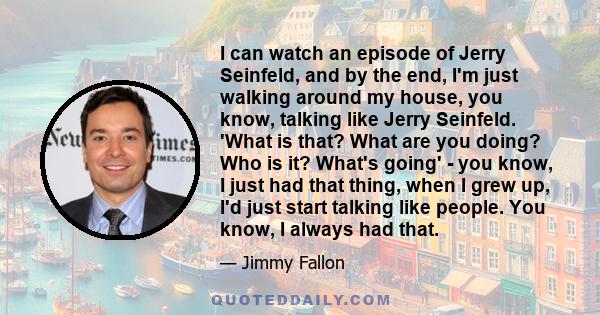 I can watch an episode of Jerry Seinfeld, and by the end, I'm just walking around my house, you know, talking like Jerry Seinfeld. 'What is that? What are you doing? Who is it? What's going' - you know, I just had that