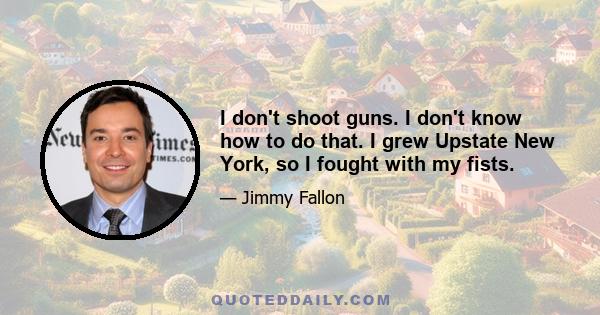 I don't shoot guns. I don't know how to do that. I grew Upstate New York, so I fought with my fists.