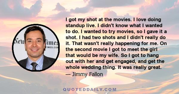 I got my shot at the movies. I love doing standup live. I didn't know what I wanted to do. I wanted to try movies, so I gave it a shot. I had two shots and I didn't really do it. That wasn't really happening for me. On