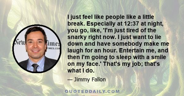 I just feel like people like a little break. Especially at 12:37 at night, you go, like, 'I'm just tired of the snarky right now. I just want to lie down and have somebody make me laugh for an hour. Entertain me, and