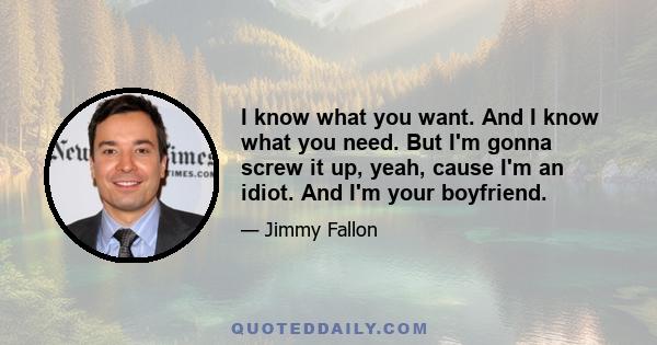 I know what you want. And I know what you need. But I'm gonna screw it up, yeah, cause I'm an idiot. And I'm your boyfriend.