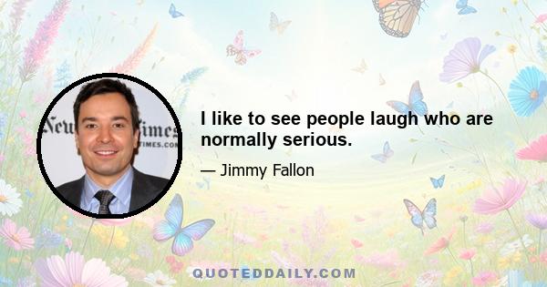 I like to see people laugh who are normally serious.