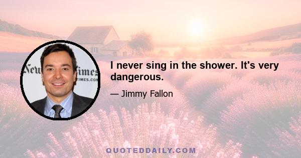 I never sing in the shower. It's very dangerous.