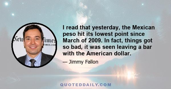 I read that yesterday, the Mexican peso hit its lowest point since March of 2009. In fact, things got so bad, it was seen leaving a bar with the American dollar.