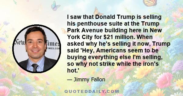 I saw that Donald Trump is selling his penthouse suite at the Trump Park Avenue building here in New York City for $21 million. When asked why he's selling it now, Trump said 'Hey, Americans seem to be buying everything 