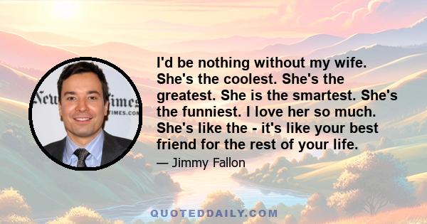 I'd be nothing without my wife. She's the coolest. She's the greatest. She is the smartest. She's the funniest. I love her so much. She's like the - it's like your best friend for the rest of your life.