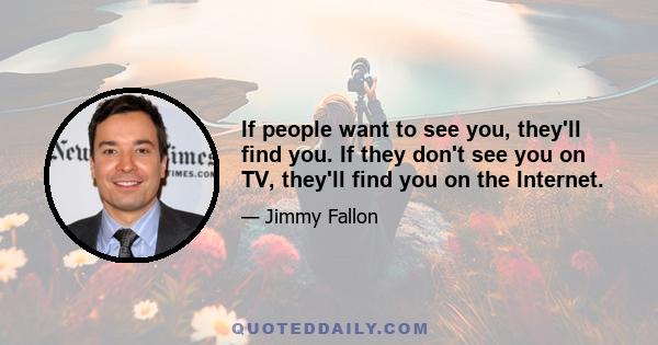 If people want to see you, they'll find you. If they don't see you on TV, they'll find you on the Internet.