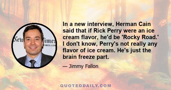 In a new interview, Herman Cain said that if Rick Perry were an ice cream flavor, he'd be 'Rocky Road.' I don't know, Perry's not really any flavor of ice cream. He's just the brain freeze part.