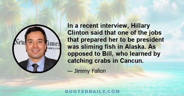 In a recent interview, Hillary Clinton said that one of the jobs that prepared her to be president was sliming fish in Alaska. As opposed to Bill, who learned by catching crabs in Cancun.