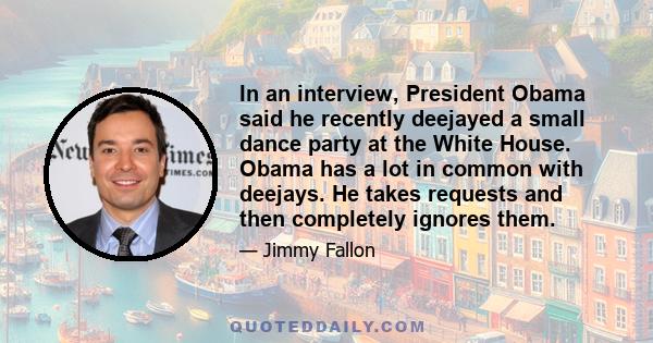 In an interview, President Obama said he recently deejayed a small dance party at the White House. Obama has a lot in common with deejays. He takes requests and then completely ignores them.