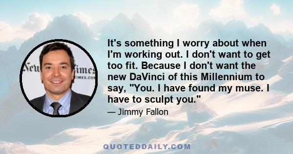 It's something I worry about when I'm working out. I don't want to get too fit. Because I don't want the new DaVinci of this Millennium to say, You. I have found my muse. I have to sculpt you.