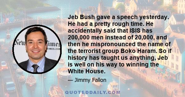 Jeb Bush gave a speech yesterday. He had a pretty rough time. He accidentally said that ISIS has 200,000 men instead of 20,000, and then he mispronounced the name of the terrorist group Boko Haram. So if history has