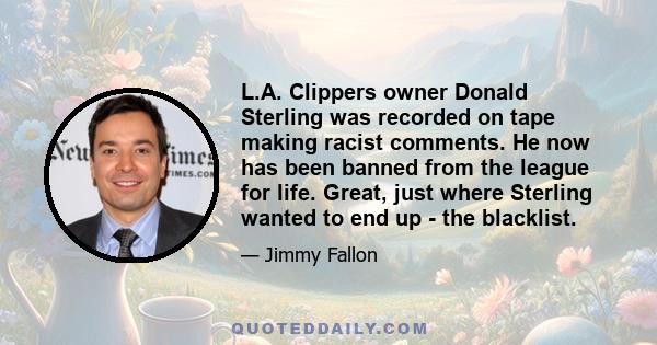 L.A. Clippers owner Donald Sterling was recorded on tape making racist comments. He now has been banned from the league for life. Great, just where Sterling wanted to end up - the blacklist.