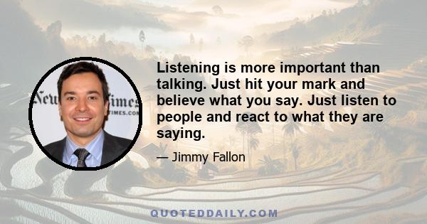 Listening is more important than talking. Just hit your mark and believe what you say. Just listen to people and react to what they are saying.