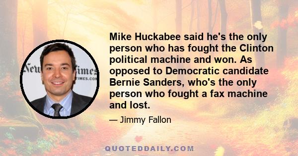 Mike Huckabee said he's the only person who has fought the Clinton political machine and won. As opposed to Democratic candidate Bernie Sanders, who's the only person who fought a fax machine and lost.