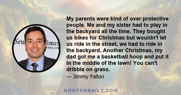 My parents were kind of over protective people. Me and my sister had to play in the backyard all the time. They bought us bikes for Christmas but wouldn't let us ride in the street, we had to ride in the backyard.