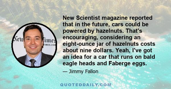 New Scientist magazine reported that in the future, cars could be powered by hazelnuts. That's encouraging, considering an eight-ounce jar of hazelnuts costs about nine dollars. Yeah, I've got an idea for a car that