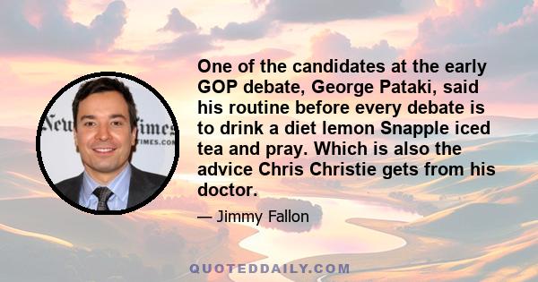 One of the candidates at the early GOP debate, George Pataki, said his routine before every debate is to drink a diet lemon Snapple iced tea and pray. Which is also the advice Chris Christie gets from his doctor.