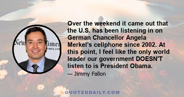 Over the weekend it came out that the U.S. has been listening in on German Chancellor Angela Merkel's cellphone since 2002. At this point, I feel like the only world leader our government DOESN'T listen to is President