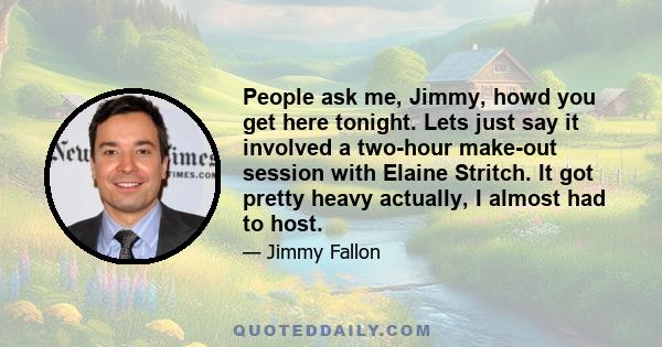 People ask me, Jimmy, howd you get here tonight. Lets just say it involved a two-hour make-out session with Elaine Stritch. It got pretty heavy actually, I almost had to host.