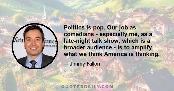 Politics is pop. Our job as comedians - especially me, as a late-night talk show, which is a broader audience - is to amplify what we think America is thinking.