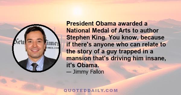 President Obama awarded a National Medal of Arts to author Stephen King. You know, because if there's anyone who can relate to the story of a guy trapped in a mansion that's driving him insane, it's Obama.