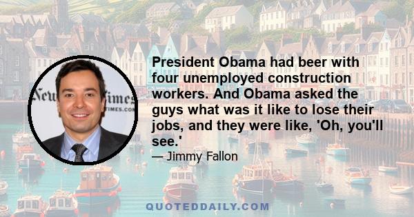 President Obama had beer with four unemployed construction workers. And Obama asked the guys what was it like to lose their jobs, and they were like, 'Oh, you'll see.'