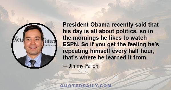 President Obama recently said that his day is all about politics, so in the mornings he likes to watch ESPN. So if you get the feeling he's repeating himself every half hour, that's where he learned it from.