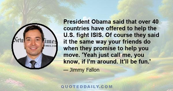 President Obama said that over 40 countries have offered to help the U.S. fight ISIS. Of course they said it the same way your friends do when they promise to help you move. 'Yeah just call me, you know, if I'm around.