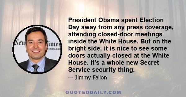 President Obama spent Election Day away from any press coverage, attending closed-door meetings inside the White House. But on the bright side, it is nice to see some doors actually closed at the White House. It's a