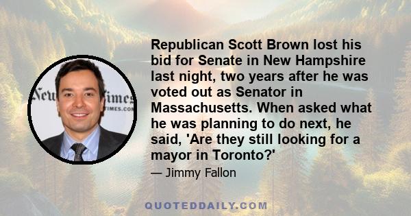 Republican Scott Brown lost his bid for Senate in New Hampshire last night, two years after he was voted out as Senator in Massachusetts. When asked what he was planning to do next, he said, 'Are they still looking for