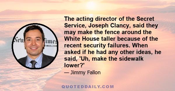 The acting director of the Secret Service, Joseph Clancy, said they may make the fence around the White House taller because of the recent security failures. When asked if he had any other ideas, he said, 'Uh, make the