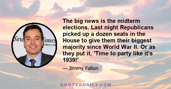 The big news is the midterm elections. Last night Republicans picked up a dozen seats in the House to give them their biggest majority since World War II. Or as they put it, 'Time to party like it's 1939!'