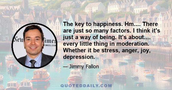 The key to happiness. Hm.... There are just so many factors. I think it's just a way of being. It's about.... every little thing in moderation. Whether it be stress, anger, joy, depression.